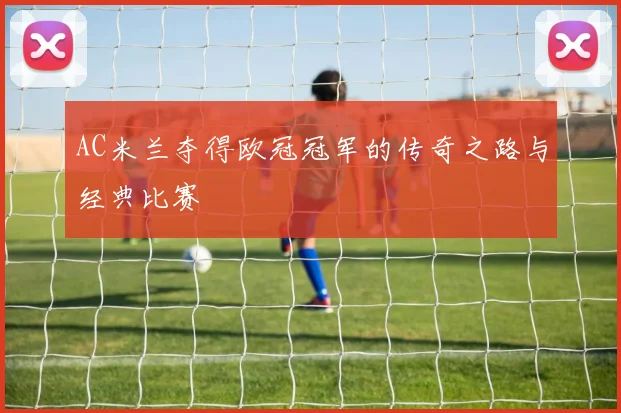 AC米兰夺得欧冠冠军的传奇之路与经典比赛