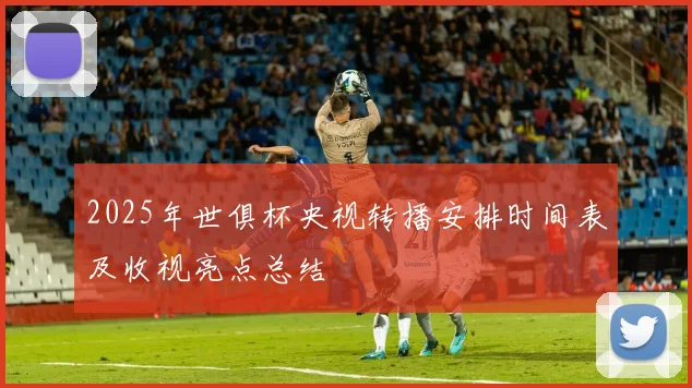 2025年世俱杯央视转播安排时间表及收视亮点总结