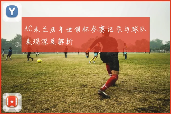 AC米兰历年世俱杯参赛记录与球队表现深度解析