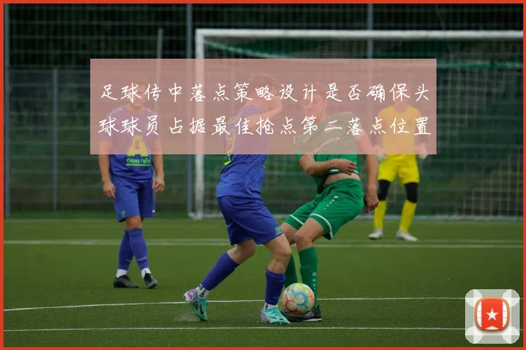 足球传中落点策略设计是否确保头球球员占据最佳抢点第二落点位置