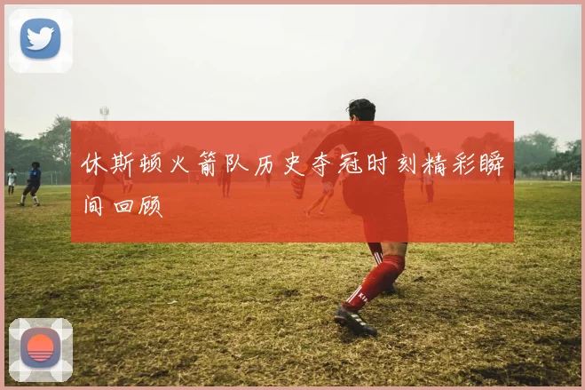 休斯顿火箭队历史夺冠时刻精彩瞬间回顾